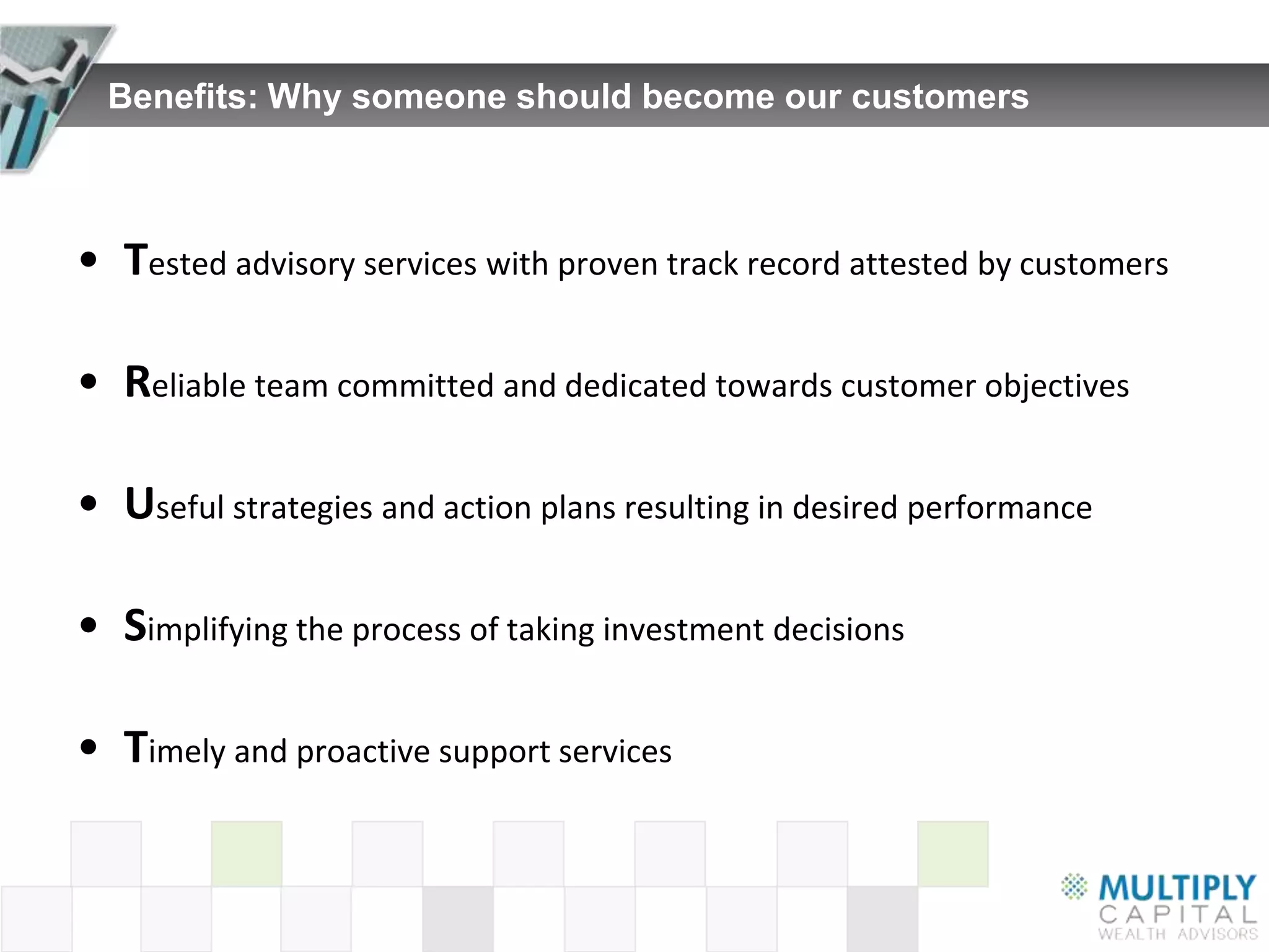 Benefits: Why someone should become our customers



• Tested advisory services with proven track record attested by customers

• Reliable team committed and dedicated towards customer objectives

• Useful strategies and action plans resulting in desired performance

• Simplifying the process of taking investment decisions

• Timely and proactive support services
 