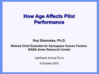 Click to edit Master title style
       How Age Affects Pilot
               Performance
• Click to edit Master text styles
• Second level
• Third level
                 Key Dismukes, Ph.D.
• Retired Chief Scientist for Aerospace Human Factors
   Fourth level
• Fifth level NASA Ames Research Center

                 Lighthawk Annual Fly-In

                     6 October 2012

                                                        1
 