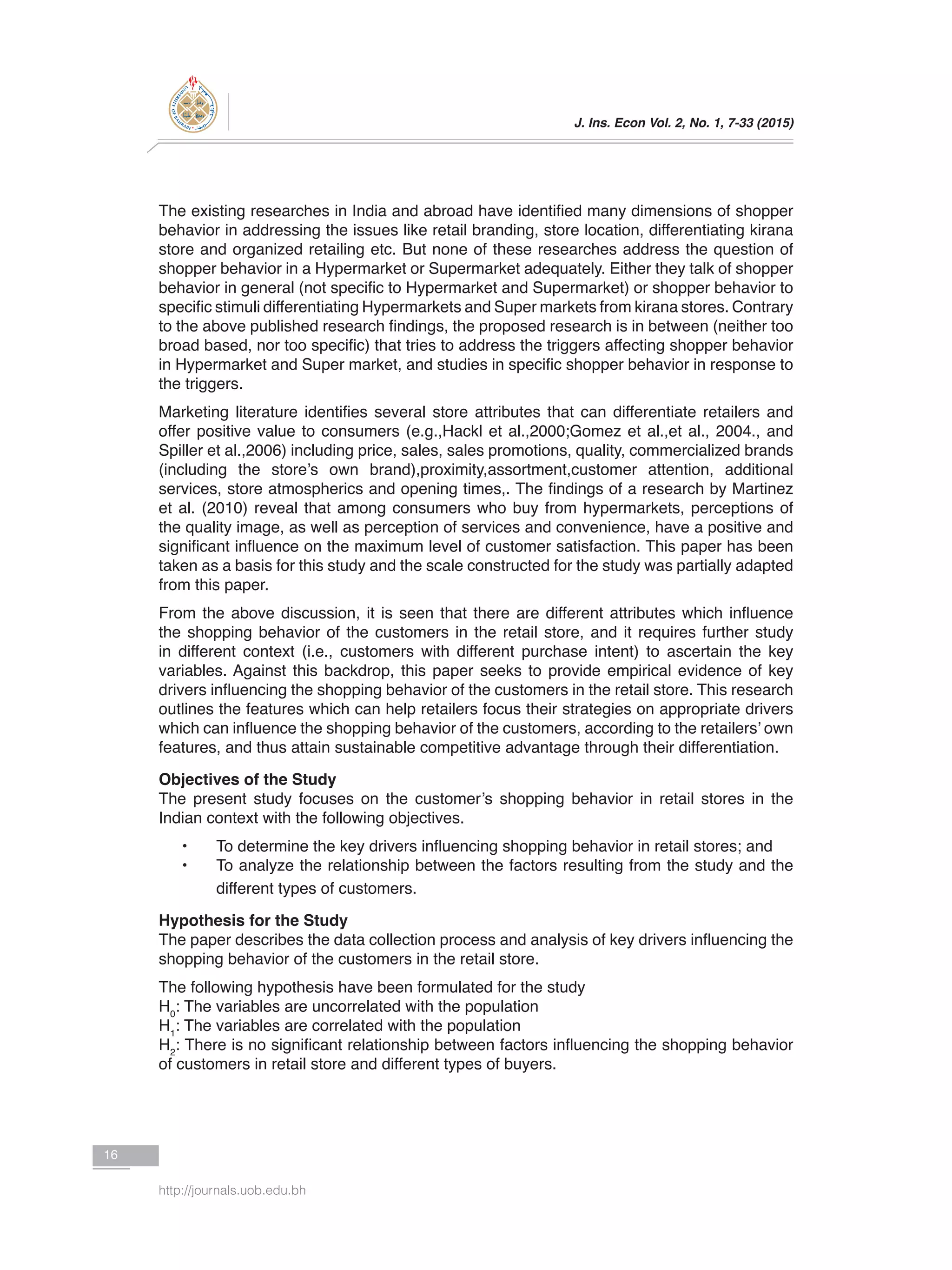 J. Ins. Econ Vol. 2, No. 1, 7-33 (2015)
16
http://journals.uob.edu.bh
The existing researches in India and abroad have identified many dimensions of shopper
behavior in addressing the issues like retail branding, store location, differentiating kirana
store and organized retailing etc. But none of these researches address the question of
shopper behavior in a Hypermarket or Supermarket adequately. Either they talk of shopper
behavior in general (not specific to Hypermarket and Supermarket) or shopper behavior to
specific stimuli differentiating Hypermarkets and Super markets from kirana stores. Contrary
to the above published research findings, the proposed research is in between (neither too
broad based, nor too specific) that tries to address the triggers affecting shopper behavior
in Hypermarket and Super market, and studies in specific shopper behavior in response to
the triggers.
Marketing literature identifies several store attributes that can differentiate retailers and
offer positive value to consumers (e.g.,Hackl et al.,2000;Gomez et al.,et al., 2004., and
Spiller et al.,2006) including price, sales, sales promotions, quality, commercialized brands
(including the store’s own brand),proximity,assortment,customer attention, additional
services, store atmospherics and opening times,. The findings of a research by Martinez
et al. (2010) reveal that among consumers who buy from hypermarkets, perceptions of
the quality image, as well as perception of services and convenience, have a positive and
significant influence on the maximum level of customer satisfaction. This paper has been
taken as a basis for this study and the scale constructed for the study was partially adapted
from this paper.
From the above discussion, it is seen that there are different attributes which influence
the shopping behavior of the customers in the retail store, and it requires further study
in different context (i.e., customers with different purchase intent) to ascertain the key
variables. Against this backdrop, this paper seeks to provide empirical evidence of key
drivers influencing the shopping behavior of the customers in the retail store. This research
outlines the features which can help retailers focus their strategies on appropriate drivers
which can influence the shopping behavior of the customers, according to the retailers’ own
features, and thus attain sustainable competitive advantage through their differentiation.
Objectives of the Study
The present study focuses on the customer’s shopping behavior in retail stores in the
Indian context with the following objectives.
•	 To determine the key drivers influencing shopping behavior in retail stores; and
•	 To analyze the relationship between the factors resulting from the study and the
different types of customers.
Hypothesis for the Study
The paper describes the data collection process and analysis of key drivers influencing the
shopping behavior of the customers in the retail store.
The following hypothesis have been formulated for the study
H0
: The variables are uncorrelated with the population
H1
: The variables are correlated with the population
H2
: There is no significant relationship between factors influencing the shopping behavior
of customers in retail store and different types of buyers.
 
