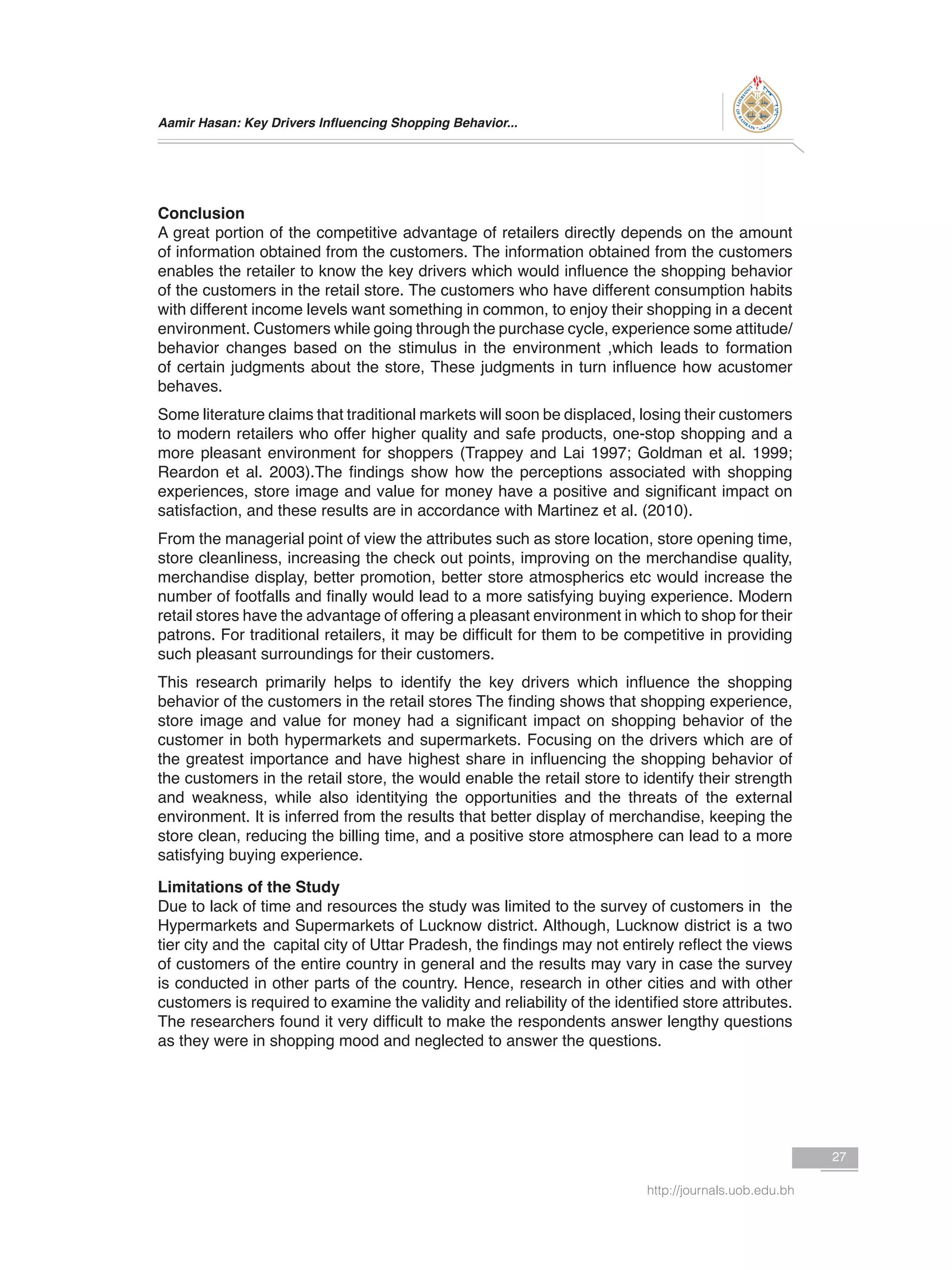 Aamir Hasan: Key Drivers Influencing Shopping Behavior...
27
http://journals.uob.edu.bh
Conclusion
A great portion of the competitive advantage of retailers directly depends on the amount
of information obtained from the customers. The information obtained from the customers
enables the retailer to know the key drivers which would influence the shopping behavior
of the customers in the retail store. The customers who have different consumption habits
with different income levels want something in common, to enjoy their shopping in a decent
environment. Customers while going through the purchase cycle, experience some attitude/
behavior changes based on the stimulus in the environment ,which leads to formation
of certain judgments about the store, These judgments in turn influence how acustomer
behaves.
Some literature claims that traditional markets will soon be displaced, losing their customers
to modern retailers who offer higher quality and safe products, one-stop shopping and a
more pleasant environment for shoppers (Trappey and Lai 1997; Goldman et al. 1999;
Reardon et al. 2003).The findings show how the perceptions associated with shopping
experiences, store image and value for money have a positive and significant impact on
satisfaction, and these results are in accordance with Martinez et al. (2010).
From the managerial point of view the attributes such as store location, store opening time,
store cleanliness, increasing the check out points, improving on the merchandise quality,
merchandise display, better promotion, better store atmospherics etc would increase the
number of footfalls and finally would lead to a more satisfying buying experience. Modern
retail stores have the advantage of offering a pleasant environment in which to shop for their
patrons. For traditional retailers, it may be difficult for them to be competitive in providing
such pleasant surroundings for their customers.
This research primarily helps to identify the key drivers which influence the shopping
behavior of the customers in the retail stores The finding shows that shopping experience,
store image and value for money had a significant impact on shopping behavior of the
customer in both hypermarkets and supermarkets. Focusing on the drivers which are of
the greatest importance and have highest share in influencing the shopping behavior of
the customers in the retail store, the would enable the retail store to identify their strength
and weakness, while also identitying the opportunities and the threats of the external
environment. It is inferred from the results that better display of merchandise, keeping the
store clean, reducing the billing time, and a positive store atmosphere can lead to a more
satisfying buying experience.
Limitations of the Study
Due to lack of time and resources the study was limited to the survey of customers in the
Hypermarkets and Supermarkets of Lucknow district. Although, Lucknow district is a two
tier city and the capital city of Uttar Pradesh, the findings may not entirely reflect the views
of customers of the entire country in general and the results may vary in case the survey
is conducted in other parts of the country. Hence, research in other cities and with other
customers is required to examine the validity and reliability of the identified store attributes.
The researchers found it very difficult to make the respondents answer lengthy questions
as they were in shopping mood and neglected to answer the questions.
 