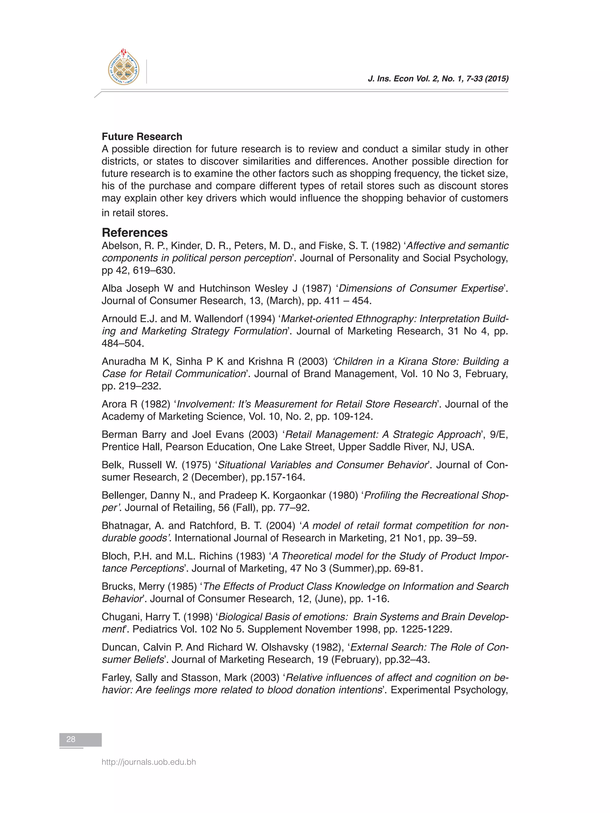J. Ins. Econ Vol. 2, No. 1, 7-33 (2015)
28
http://journals.uob.edu.bh
Future Research
A possible direction for future research is to review and conduct a similar study in other
districts, or states to discover similarities and differences. Another possible direction for
future research is to examine the other factors such as shopping frequency, the ticket size,
his of the purchase and compare different types of retail stores such as discount stores
may explain other key drivers which would influence the shopping behavior of customers
in retail stores.
References
Abelson, R. P., Kinder, D. R., Peters, M. D., and Fiske, S. T. (1982) ‘Affective and semantic
components in political person perception’. Journal of Personality and Social Psychology,
pp 42, 619–630.
Alba Joseph W and Hutchinson Wesley J (1987) ‘Dimensions of Consumer Expertise’.
Journal of Consumer Research, 13, (March), pp. 411 – 454.
Arnould E.J. and M. Wallendorf (1994) ‘Market-oriented Ethnography: Interpretation Build-
ing and Marketing Strategy Formulation’. Journal of Marketing Research, 31 No 4, pp.
484–504.
Anuradha M K, Sinha P K and Krishna R (2003) ‘Children in a Kirana Store: Building a
Case for Retail Communication’. Journal of Brand Management, Vol. 10 No 3, February,
pp. 219–232.
Arora R (1982) ‘Involvement: It’s Measurement for Retail Store Research’. Journal of the
Academy of Marketing Science, Vol. 10, No. 2, pp. 109-124.
Berman Barry and Joel Evans (2003) ‘Retail Management: A Strategic Approach’, 9/E,
Prentice Hall, Pearson Education, One Lake Street, Upper Saddle River, NJ, USA.
Belk, Russell W. (1975) ‘Situational Variables and Consumer Behavior’. Journal of Con-
sumer Research, 2 (December), pp.157-164.
Bellenger, Danny N., and Pradeep K. Korgaonkar (1980) ‘Profiling the Recreational Shop-
per’. Journal of Retailing, 56 (Fall), pp. 77–92.
Bhatnagar, A. and Ratchford, B. T. (2004) ‘A model of retail format competition for non-
durable goods’. International Journal of Research in Marketing, 21 No1, pp. 39–59.
Bloch, P.H. and M.L. Richins (1983) ‘A Theoretical model for the Study of Product Impor-
tance Perceptions’. Journal of Marketing, 47 No 3 (Summer),pp. 69-81.
Brucks, Merry (1985) ‘The Effects of Product Class Knowledge on Information and Search
Behavior’. Journal of Consumer Research, 12, (June), pp. 1-16.
Chugani, Harry T. (1998) ‘Biological Basis of emotions: Brain Systems and Brain Develop-
ment’. Pediatrics Vol. 102 No 5. Supplement November 1998, pp. 1225-1229.
Duncan, Calvin P. And Richard W. Olshavsky (1982), ‘External Search: The Role of Con-
sumer Beliefs’. Journal of Marketing Research, 19 (February), pp.32–43.
Farley, Sally and Stasson, Mark (2003) ‘Relative influences of affect and cognition on be-
havior: Are feelings more related to blood donation intentions’. Experimental Psychology,
 