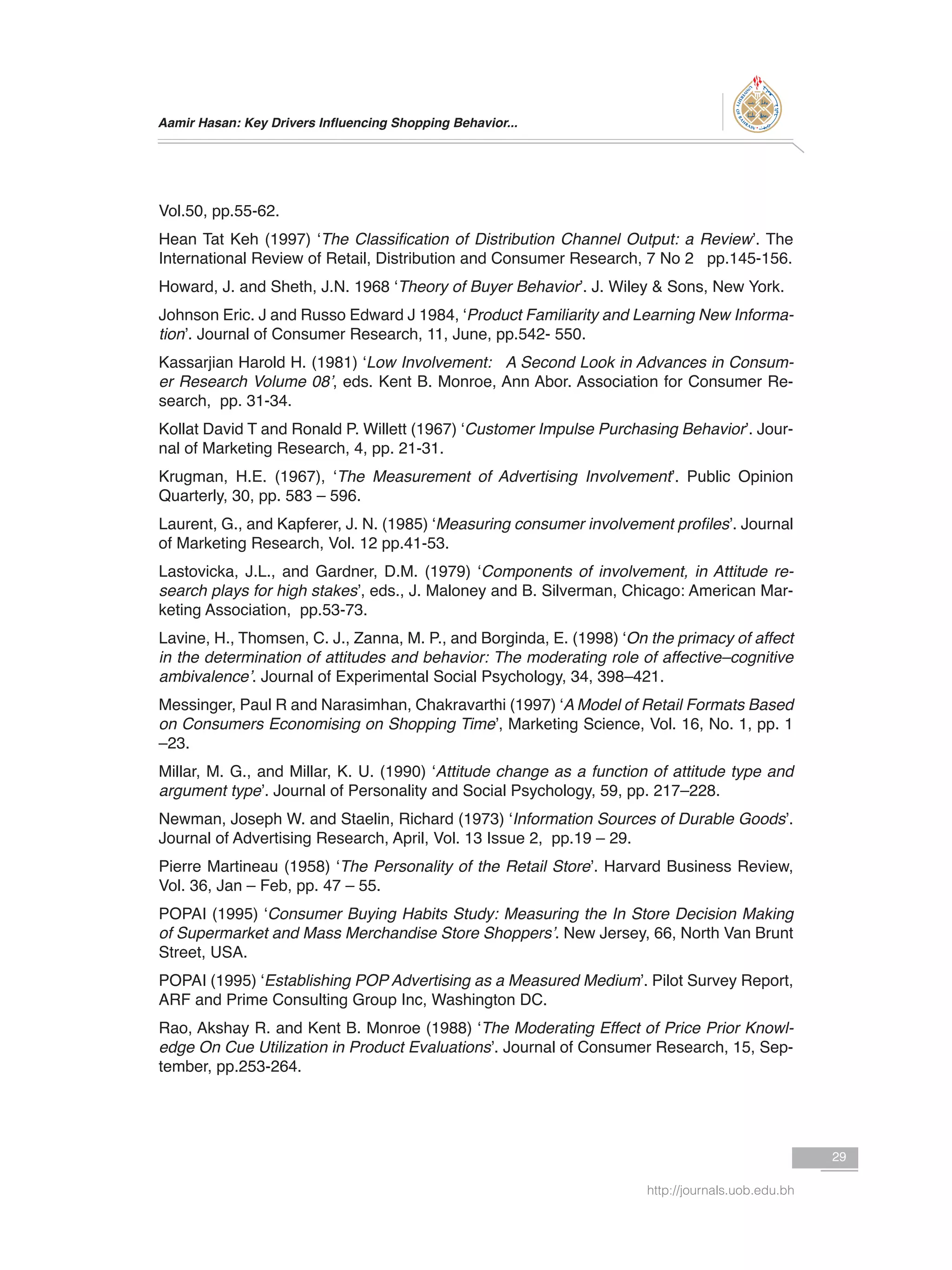 Aamir Hasan: Key Drivers Influencing Shopping Behavior...
29
http://journals.uob.edu.bh
Vol.50, pp.55-62.
Hean Tat Keh (1997) ‘The Classification of Distribution Channel Output: a Review’. The
International Review of Retail, Distribution and Consumer Research, 7 No 2 pp.145-156.
Howard, J. and Sheth, J.N. 1968 ‘Theory of Buyer Behavior’. J. Wiley & Sons, New York.
Johnson Eric. J and Russo Edward J 1984, ‘Product Familiarity and Learning New Informa-
tion’. Journal of Consumer Research, 11, June, pp.542- 550.
Kassarjian Harold H. (1981) ‘Low Involvement: A Second Look in Advances in Consum-
er Research Volume 08’, eds. Kent B. Monroe, Ann Abor. Association for Consumer Re-
search, pp. 31-34.
Kollat David T and Ronald P. Willett (1967) ‘Customer Impulse Purchasing Behavior’. Jour-
nal of Marketing Research, 4, pp. 21-31.
Krugman, H.E. (1967), ‘The Measurement of Advertising Involvement’. Public Opinion
Quarterly, 30, pp. 583 – 596.
Laurent, G., and Kapferer, J. N. (1985) ‘Measuring consumer involvement profiles’. Journal
of Marketing Research, Vol. 12 pp.41-53.
Lastovicka, J.L., and Gardner, D.M. (1979) ‘Components of involvement, in Attitude re-
search plays for high stakes’, eds., J. Maloney and B. Silverman, Chicago: American Mar-
keting Association, pp.53-73.
Lavine, H., Thomsen, C. J., Zanna, M. P., and Borginda, E. (1998) ‘On the primacy of affect
in the determination of attitudes and behavior: The moderating role of affective–cognitive
ambivalence’. Journal of Experimental Social Psychology, 34, 398–421.
Messinger, Paul R and Narasimhan, Chakravarthi (1997) ‘A Model of Retail Formats Based
on Consumers Economising on Shopping Time’, Marketing Science, Vol. 16, No. 1, pp. 1
–23.
Millar, M. G., and Millar, K. U. (1990) ‘Attitude change as a function of attitude type and
argument type’. Journal of Personality and Social Psychology, 59, pp. 217–228.
Newman, Joseph W. and Staelin, Richard (1973) ‘Information Sources of Durable Goods’.
Journal of Advertising Research, April, Vol. 13 Issue 2, pp.19 – 29.
Pierre Martineau (1958) ‘The Personality of the Retail Store’. Harvard Business Review,
Vol. 36, Jan – Feb, pp. 47 – 55.
POPAI (1995) ‘Consumer Buying Habits Study: Measuring the In Store Decision Making
of Supermarket and Mass Merchandise Store Shoppers’. New Jersey, 66, North Van Brunt
Street, USA.
POPAI (1995) ‘Establishing POP Advertising as a Measured Medium’. Pilot Survey Report,
ARF and Prime Consulting Group Inc, Washington DC.
Rao, Akshay R. and Kent B. Monroe (1988) ‘The Moderating Effect of Price Prior Knowl-
edge On Cue Utilization in Product Evaluations’. Journal of Consumer Research, 15, Sep-
tember, pp.253-264.
 