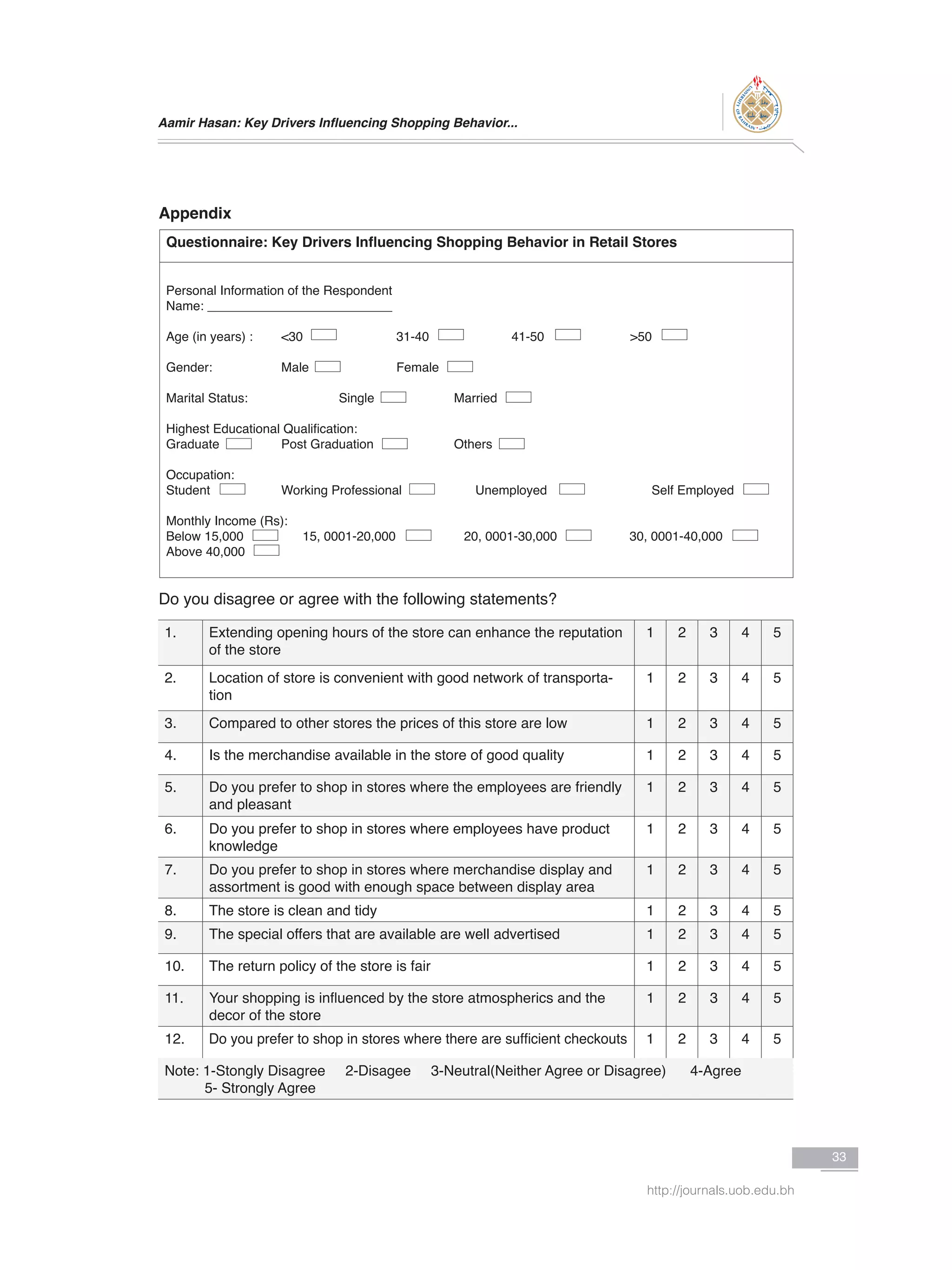 Aamir Hasan: Key Drivers Influencing Shopping Behavior...
33
http://journals.uob.edu.bh
Appendix
Questionnaire: Key Drivers Influencing Shopping Behavior in Retail Stores
Personal Information of the Respondent
Name: __________________________
Age (in years) :	 <30		 31-40		 41-50		 >50
Gender:		 Male		 Female
Marital Status:		 Single		 Married
Highest Educational Qualification:
Graduate		 Post Graduation		 Others
Occupation:
Student		 Working Professional 	 Unemployed		 Self Employed
Monthly Income (Rs):
Below 15,000 	 15, 0001-20,000	 20, 0001-30,000	 30, 0001-40,000
Above 40,000
Do you disagree or agree with the following statements?
1. Extending opening hours of the store can enhance the reputation
of the store
1 2 3 4 5
2. Location of store is convenient with good network of transporta-
tion
1 2 3 4 5
3. Compared to other stores the prices of this store are low 1 2 3 4 5
4. Is the merchandise available in the store of good quality 1 2 3 4 5
5. Do you prefer to shop in stores where the employees are friendly
and pleasant
1 2 3 4 5
6. Do you prefer to shop in stores where employees have product
knowledge
1 2 3 4 5
7. Do you prefer to shop in stores where merchandise display and
assortment is good with enough space between display area
1 2 3 4 5
8. The store is clean and tidy 1 2 3 4 5
9. The special offers that are available are well advertised 1 2 3 4 5
10. The return policy of the store is fair 1 2 3 4 5
11. Your shopping is influenced by the store atmospherics and the
decor of the store
1 2 3 4 5
12. Do you prefer to shop in stores where there are sufficient checkouts 1 2 3 4 5
Note: 1-Stongly Disagree 2-Disagee 3-Neutral(Neither Agree or Disagree) 4-Agree
5- Strongly Agree
 
