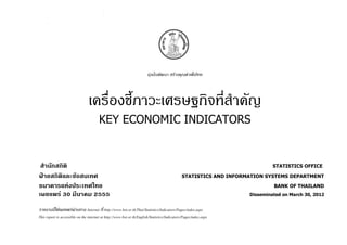 มุงมั่นพัฒนา สรางคุณคาเพื่อไทย




                                 เครื่องชี้ภาวะเศรษฐกิจที่สําคัญ
                                        KEY ECONOMIC INDICATORS


 สํานักสถิติ                                                                                                                 STATISTICS OFFICE

ฝายสถิติและขอสนเทศ                                                                           STATISTICS AND INFORMATION SYSTEMS DEPARTMENT

ธนาคารแหงประเทศไทย                                                                                                          BANK OF THAILAND
เผยแพร 30 มีนาคม 2555                                                                                              Disseminated on March 30, 2012


รายงานนี้ไดเผยแพรผานทาง Internet ที่ http://www.bot.or.th/Thai/Statistics/Indicators/Pages/index.aspx
This report is accessible on the internet at http://www.bot.or.th/English/Statistics/Indicators/Pages/index.aspx
 