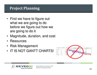 Project Planning

• First we have to figure out
  what we are going to do
  before we figure out how we
  are going to do it
• Magnitude, duration, and cost
• Resources
• Risk Management
• IT IS NOT GANTT CHARTS!




                                  11
 