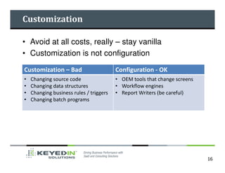 Customization

• Avoid at all costs, really – stay vanilla
• Customization is not configuration

Customization – Bad                      Configuration - OK
•   Changing source code                 • OEM tools that change screens
•   Changing data structures             • Workflow engines
•   Changing business rules / triggers   • Report Writers (be careful)
•   Changing batch programs




                                                                           16
 