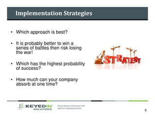 Implementation Strategies

• Which approach is best?

• It is probably better to win a
  series of battles then risk losing
  the war!

• Which has the highest probability
  of success?

• How much can your company
  absorb at one time?




                                       9
 