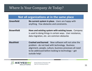 Where Is Your Company At Today?

         Not all organizations at in the same place
Greenfield      No current system in place. Users are happy with
                anything. Few obstacles and constraints.

Brownfield      Have and existing system with existing issues. Company
                is used to doing things in certain ways. User resistance,
                data migration, etc. are common obstacles

Blackfield      Crashed and burned. New software will not solve the
                problem - do not lead with technology. Business
                alignment, people, culture, business processes all need
                to be addressed before looking to technology – get
                outside help!



                                                                            11
 