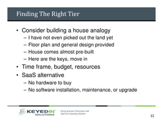 Finding The Right Tier

• Consider building a house analogy
  –   I have not even picked out the land yet
  –   Floor plan and general design provided
  –   House comes almost pre-built
  –   Here are the keys, move in
• Time frame, budget, resources
• SaaS alternative
  – No hardware to buy
  – No software installation, maintenance, or upgrade




                                                        12
 