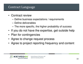 Contract Language

• Contract review
    – Define business expectations / requirements
    – Define deliverables
    – The more specific, the higher probability of success
•   If you do not have the expertise, get outside help
•   Plan for contingencies
•   Agree to change request process
•   Agree to project reporting frequency and content




                                                             13
 