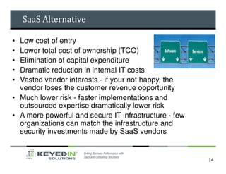 SaaS Alternative

• Low cost of entry
• Lower total cost of ownership (TCO)
• Elimination of capital expenditure
• Dramatic reduction in internal IT costs
• Vested vendor interests - if your not happy, the
  vendor loses the customer revenue opportunity
• Much lower risk - faster implementations and
  outsourced expertise dramatically lower risk
• A more powerful and secure IT infrastructure - few
  organizations can match the infrastructure and
  security investments made by SaaS vendors


                                                       14
 