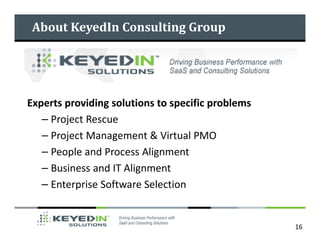 About KeyedIn Consulting Group




Experts providing solutions to specific problems
   – Project Rescue
   – Project Management & Virtual PMO
   – People and Process Alignment
   – Business and IT Alignment
   – Enterprise Software Selection


                                                   16
 