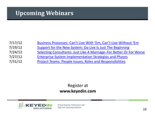 Upcoming Webinars



7/17/12   Business Processes: Can’t Live With ‘Em, Can’t Live Without ‘Em
7/19/12   Support for the New System: Go Live Is Just The Beginning
7/24/12   Selecting Consultants: Just Like A Marriage–For Better Or For Worse
7/27/12   Enterprise System Implementation Strategies and Phases
7/31/12   Project Teams: People Issues, Roles and Responsibilities




                         Register at
                       www.keyedin.com


                                                                           19
 