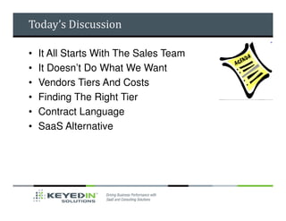 Today’s Discussion

•   It All Starts With The Sales Team
•   It Doesn’t Do What We Want
•   Vendors Tiers And Costs
•   Finding The Right Tier
•   Contract Language
•   SaaS Alternative
 