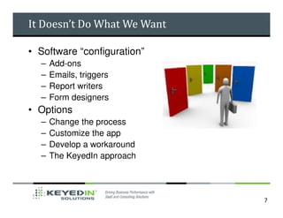 It Doesn’t Do What We Want

• Software “configuration”
  –   Add-ons
  –   Emails, triggers
  –   Report writers
  –   Form designers
• Options
  –   Change the process
  –   Customize the app
  –   Develop a workaround
  –   The KeyedIn approach




                             7
 
