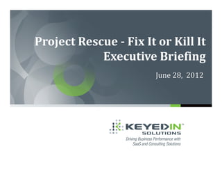 Project Rescue - Fix It or Kill It
            Executive Briefing
                        June 28, 2012
 
