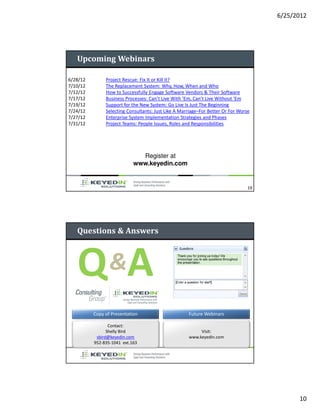 6/25/2012




   Upcoming Webinars

6/28/12        Project Rescue: Fix It or Kill It?
7/10/12        The Replacement System: Why, How, When and Who
7/12/12        How to Successfully Engage Software Vendors & Their Software
7/17/12        Business Processes: Can’t Live With ‘Em, Can’t Live Without ‘Em
7/19/12        Support for the New System: Go Live Is Just The Beginning
7/24/12        Selecting Consultants: Just Like A Marriage–For Better Or For Worse
7/27/12        Enterprise System Implementation Strategies and Phases
7/31/12        Project Teams: People Issues, Roles and Responsibilities




                              Register at
                            www.keyedin.com


                                                                                 19




   Questions & Answers




   Q &A
          Copy of Presentation                       Future Webinars

                 Contact:
                Shelly Bird                               Visit:
           sbird@keyedin.com                         www.keyedin.com
          952-835-1041 ext.163




                                                                                            10
 