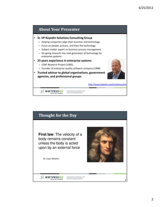 6/25/2012




   About Your Presenter
• Sr. VP KeyedIn Solutions Consulting Group
   –   Helping companies align their business and technology
   –   Focus on people, process, and then the technology
   –   Subject matter expert on business process management
   –   On-going research into next generation of technology for
       enterprise systems
• 25 years experience in enterprise systems
   – USAF Research Project (1985)
   – Founder of enterprise quality software company (1988)
• Trusted advisor to global organizations, government
  agencies, and professional groups

                                                  http://www.linkedin.com/in/johncachat




   Thought for the Day



   First law: The velocity of a
   body remains constant
   unless the body is acted
   upon by an external force

        Sir Isaac Newton




                                                                                     4




                                                                                                 2
 