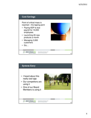 6/25/2012




Cost Savings

Point of critical mass is
reached – the tipping point
• Paying ADP to due
  payroll for 10,000
  employees
• Launching 20 new
  products a month
• Managing 3,000
  customers
• Etc…



                              11




System Envy



• I heard about this
  really cool app
• Our competitors are
  using it
• One of our Board
  Members is using it




                              12




                                          6
 