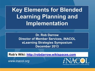 Key Elements for Blended
Learning Planning and
Implementation
Dr. Rob Darrow
Director of Member Services, iNACOL
eLearning Strategies Symposium
December 2013

Rob’s Wiki: http://robdarrow.wikispaces.com
www.inacol.org

 