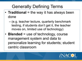 Generally Defining Terms
• Traditional = the way it has always been
done
– (e.g. teacher lecture, quarterly benchmark
testing, if students don’t get it, the teacher
moves on, limited use of technology)

• Blended = use of technology, course
management system and data to
personalize learning for students; student
centric classroom

 