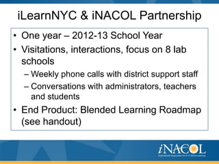 iLearnNYC & iNACOL Partnership
• One year – 2012-13 School Year
• Visitations, interactions, focus on 8 lab
schools
– Weekly phone calls with district support staff
– Conversations with administrators, teachers
and students

• End Product: Blended Learning Roadmap
(see handout)

 