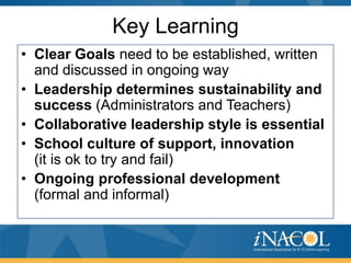 Key Learning
• Clear Goals need to be established, written
and discussed in ongoing way
• Leadership determines sustainability and
success (Administrators and Teachers)
• Collaborative leadership style is essential
• School culture of support, innovation
(it is ok to try and fail)
• Ongoing professional development
(formal and informal)

 