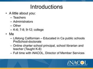 Introductions
• A little about you:
–
–
–
–

Teachers
Administrators
Other
K-6; 7-8; 9-12; college

• Me
– Lifelong Californian – Educated in Ca public schools
PreSchool-doctorate
– Online charter school principal, school librarian and
teacher (Taught K-8)
– Full time with iNACOL, Director of Member Services

 