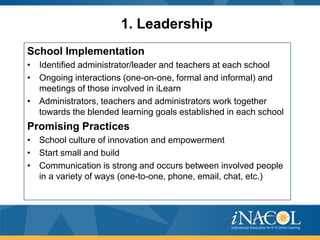 1. Leadership
School Implementation
• Identified administrator/leader and teachers at each school
• Ongoing interactions (one-on-one, formal and informal) and
meetings of those involved in iLearn
• Administrators, teachers and administrators work together
towards the blended learning goals established in each school

Promising Practices
• School culture of innovation and empowerment
• Start small and build
• Communication is strong and occurs between involved people
in a variety of ways (one-to-one, phone, email, chat, etc.)

 