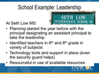 School Example: Leadership
At Seth Low MS:
• Planning started the year before with the
principal designating an assistant principal to
take the leadership
• Identified teachers in 6th and 8th grade in
variety of subjects
• Technology tools and support in place (even
the security guard helps)
• Resourceful in use of available resources

 