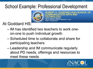 School Example: Professional Development

At Goddard HS:
– IM has identified two teachers to work oneon-one to push individual growth
– Scheduled time to collaborate and share for
participating teachers
– Leadership and IM communicate regularly
about PD needs, offerings and resources to
meet these needs

 