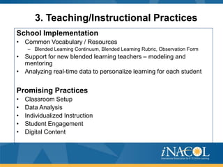 3. Teaching/Instructional Practices
School Implementation
• Common Vocabulary / Resources
– Blended Learning Continuum, Blended Learning Rubric, Observation Form

• Support for new blended learning teachers – modeling and
mentoring
• Analyzing real-time data to personalize learning for each student

Promising Practices
•
•
•
•
•

Classroom Setup
Data Analysis
Individualized Instruction
Student Engagement
Digital Content

 