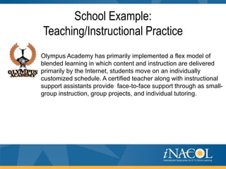 School Example:
Teaching/Instructional Practice
Olympus Academy has primarily implemented a flex model of
blended learning in which content and instruction are delivered
primarily by the Internet, students move on an individually
customized schedule. A certified teacher along with instructional
support assistants provide face-to-face support through as smallgroup instruction, group projects, and individual tutoring.

 