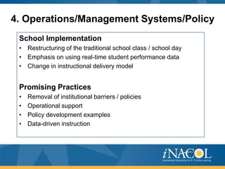 4. Operations/Management Systems/Policy
School Implementation
• Restructuring of the traditional school class / school day
• Emphasis on using real-time student performance data
• Change in instructional delivery model

Promising Practices
•
•
•
•

Removal of institutional barriers / policies
Operational support
Policy development examples
Data-driven instruction

 
