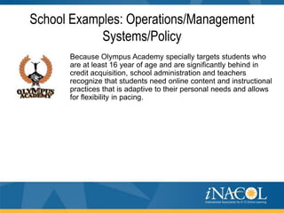 School Examples: Operations/Management
Systems/Policy
Because Olympus Academy specially targets students who
are at least 16 year of age and are significantly behind in
credit acquisition, school administration and teachers
recognize that students need online content and instructional
practices that is adaptive to their personal needs and allows
for flexibility in pacing.

 