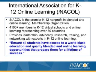 International Association for K12 Online Learning (iNACOL)
• iNACOL is the premier K-12 nonprofit in blended and
online learning. Membership Organization.
• 4100+ members in K-12 virtual schools and online
learning representing over 50 countries
• Provides leadership, advocacy, research, training, and
networking with experts in K-12 online learning.
• “Ensure all students have access to a world-class
education and quality blended and online learning
opportunities that prepare them for a lifetime of
success.”

 