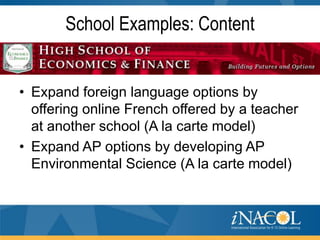 School Examples: Content

• Expand foreign language options by
offering online French offered by a teacher
at another school (A la carte model)
• Expand AP options by developing AP
Environmental Science (A la carte model)

 