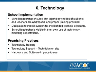 6. Technology
School Implementation
• School leadership ensures that technology needs of students
and teachers are addressed, and proper training provided.
• Dedicated technical support for the blended learning programs.
• School leadership is visible in their own use of technology;
modeling expectations.

Promising Practices
• Technology Training
• Technology Support – Technician on site
• Hardware and Software in place to use

 