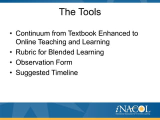 The Tools
• Continuum from Textbook Enhanced to
Online Teaching and Learning
• Rubric for Blended Learning
• Observation Form
• Suggested Timeline

 