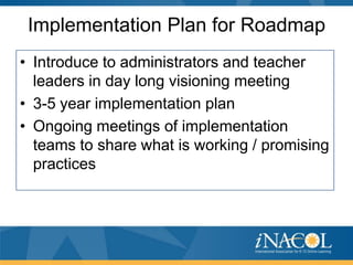 Implementation Plan for Roadmap
• Introduce to administrators and teacher
leaders in day long visioning meeting
• 3-5 year implementation plan
• Ongoing meetings of implementation
teams to share what is working / promising
practices

 