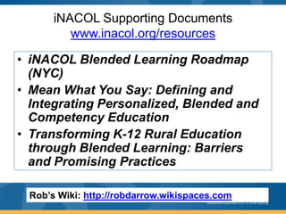 iNACOL Supporting Documents
www.inacol.org/resources
• iNACOL Blended Learning Roadmap
(NYC)
• Mean What You Say: Defining and
Integrating Personalized, Blended and
Competency Education
• Transforming K-12 Rural Education
through Blended Learning: Barriers
and Promising Practices
Rob’s Wiki: http://robdarrow.wikispaces.com

 