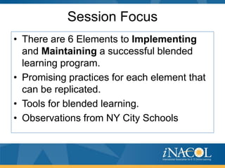 Session Focus
• There are 6 Elements to Implementing
and Maintaining a successful blended
learning program.
• Promising practices for each element that
can be replicated.
• Tools for blended learning.
• Observations from NY City Schools

 