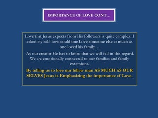 IMPORTANCE OF LOVE CONT…




Love that Jesus expects from His followers is quite complex. I
 asked my self how could one Love someone else as much as
                   one loved his family…
As our creator He has to know that we will fail in this regard.
   We are emotionally connected to our families and family
                          extensions.
By telling us to love our fellow man AS MUCH AS OUR
 SELVES Jesus is Emphasizing the importance of Love.
 