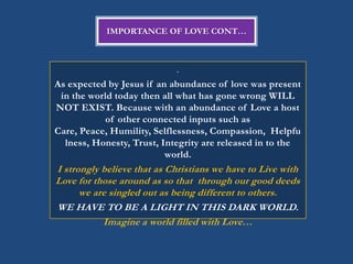 IMPORTANCE OF LOVE CONT…



                             .
As expected by Jesus if an abundance of love was present
 in the world today then all what has gone wrong WILL
NOT EXIST. Because with an abundance of Love a host
            of other connected inputs such as
Care, Peace, Humility, Selflessness, Compassion, Helpfu
  lness, Honesty, Trust, Integrity are released in to the
                          world.
I strongly believe that as Christians we have to Live with
Love for those around as so that through our good deeds
      we are singled out as being different to others.
WE HAVE TO BE A LIGHT IN THIS DARK WORLD.
           Imagine a world filled with Love…
 