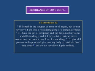 IMPORTANCE OF LOVE CONT…




                         1 Corinthians 13
 1 If I speak in the tongues of men or of angels, but do not

have love, I am only a resounding gong or a clanging cymbal.
2 If I have the gift of prophecy and can fathom all mysteries

    and all knowledge, and if I have a faith that can move
mountains, but do not have love, I am nothing. 3 If I give all I
possess to the poor and give over my body to hardship that I
       may boast, [b] but do not have love, I gain nothing.
 