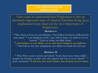 THE IMPORTANCE OF
                        FORGIVENESS

   I also came to understand that Forgiveness is also an
absolutely important state of mind in Christian living. Jesus
    emphasized many times on the very importance of
                        Forgiveness.
                                Matthew 6
9 ―This, then, is how you should pray: ‗Our Father in heaven, hallowed be

 your name, 10 your kingdom come, your will be done, on earth as it is in
                  heaven. 11 Give us today our daily bread.
  12 and forgive us our debts, as we also have forgiven our debtors.
   13 And lead us not into temptation, but deliver us from the evil one.



                              Matthew 18
  21 Then Peter came to Jesus and asked, ―Lord, how many times shall I

forgive my brother or sister who sins against me? Up to seven times?‖ 22
Jesus answered, “I tell you, not seven times, but seventy-seven times.
 