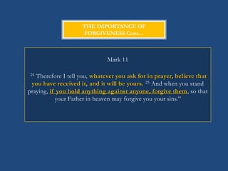 THE IMPORTANCE OF
                    FORGIVENESS Cont…



                              Mark 11

24 Therefore I tell you, whatever you ask for in prayer, believe that
 you have received it, and it will be yours. 25 And when you stand
praying, if you hold anything against anyone, forgive them, so that
           your Father in heaven may forgive you your sins.‖
 