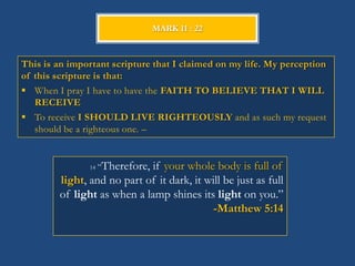 MARK 11 : 22



This is an important scripture that I claimed on my life. My perception
of this scripture is that:
 When I pray I have to have the FAITH TO BELIEVE THAT I WILL
   RECEIVE
 To receive I SHOULD LIVE RIGHTEOUSLY and as such my request
   should be a righteous one. –


               14   ―Therefore,
                             if your whole body is full of
        light, and no part of it dark, it will be just as full
        of light as when a lamp shines its light on you.‖
                                           -Matthew 5:14
 