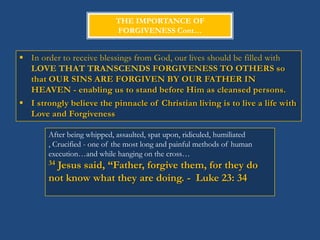 THE IMPORTANCE OF
                             FORGIVENESS Cont…


 In order to receive blessings from God, our lives should be filled with
  LOVE THAT TRANSCENDS FORGIVENESS TO OTHERS so
  that OUR SINS ARE FORGIVEN BY OUR FATHER IN
  HEAVEN - enabling us to stand before Him as cleansed persons.
 I strongly believe the pinnacle of Christian living is to live a life with
  Love and Forgiveness

        After being whipped, assaulted, spat upon, ridiculed, humiliated
        , Crucified - one of the most long and painful methods of human
        execution…and while hanging on the cross…
        34Jesus said, “Father, forgive them, for they do
        not know what they are doing. - Luke 23: 34
 