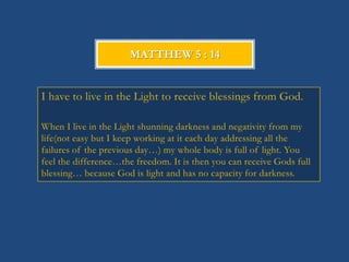 MATTHEW 5 : 14


I have to live in the Light to receive blessings from God.

When I live in the Light shunning darkness and negativity from my
life(not easy but I keep working at it each day addressing all the
failures of the previous day…) my whole body is full of light. You
feel the difference…the freedom. It is then you can receive Gods full
blessing… because God is light and has no capacity for darkness.
 